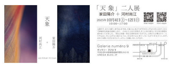 2025年10月4日㈯〜10月12日(日)　10:00〜17:00（最終日は16:00閉場)　Galerie  numéro 9  太陽や月、星々の運行。雲や雨、虹や雷。天象とは、私たちが空を見上げるたびに出会う、壮大で神秘的な現象を意味します。 古来より人は天を仰ぎ、そこに時の移ろいや生命の循環を読み取ってきました。 染色と和紙―異なる素材を用いながらも、自然の力と響き合う二人の作品は、 空に広がる天象のように、見る者の心に果てしない広がりをもたらします。 是非ご高覧いただきますよう、よろしくお願い申し上げます。  Galerie numéro 9 〈ギャラリー ヌメロ9〉 岐阜市菅生8-2-10 UMEDA BLDG 2F　070-8968-4383  アクセス；JR岐阜駅から10分、岐阜西駅より車で5分